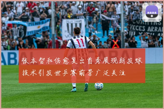 张本智和伤愈复出首秀展现新发球技术引发世乒赛前景广泛关注