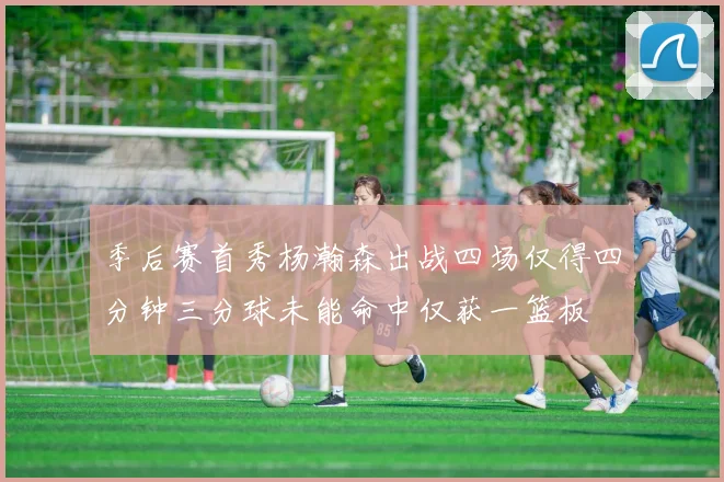 季后赛首秀杨瀚森出战四场仅得四分钟三分球未能命中仅获一篮板
