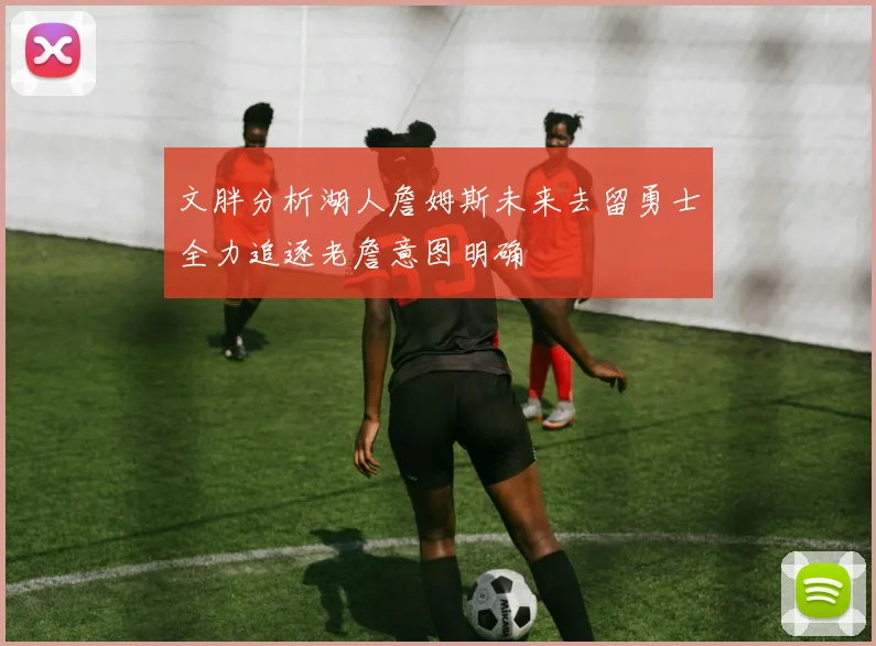 文胖分析湖人詹姆斯未来去留勇士全力追逐老詹意图明确