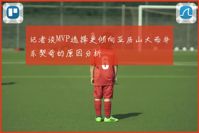 记者谈MVP选择更倾向亚历山大而非东契奇的原因分析