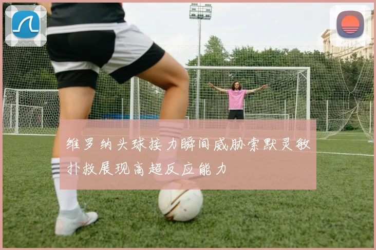 维罗纳头球接力瞬间威胁索默灵敏扑救展现高超反应能力