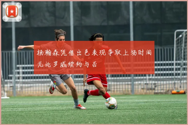 杨瀚森凭借出色表现争取上场时间无论罗威续约与否