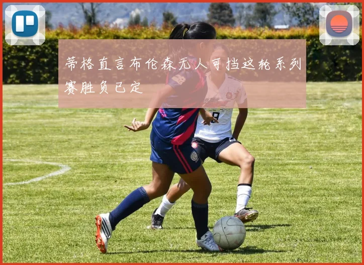 蒂格直言布伦森无人可挡这轮系列赛胜负已定