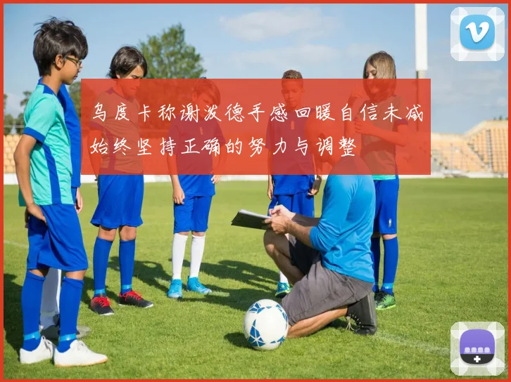 乌度卡称谢泼德手感回暖自信未减始终坚持正确的努力与调整