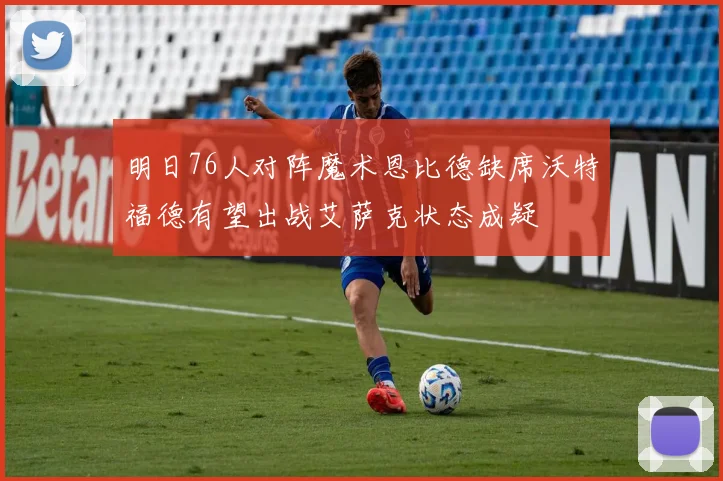 明日76人对阵魔术恩比德缺席沃特福德有望出战艾萨克状态成疑