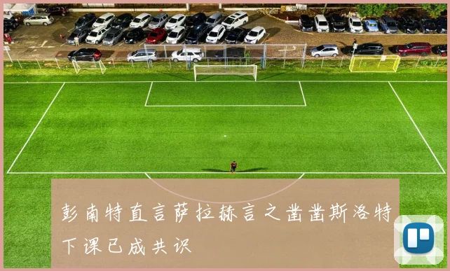 彭南特直言萨拉赫言之凿凿斯洛特下课已成共识