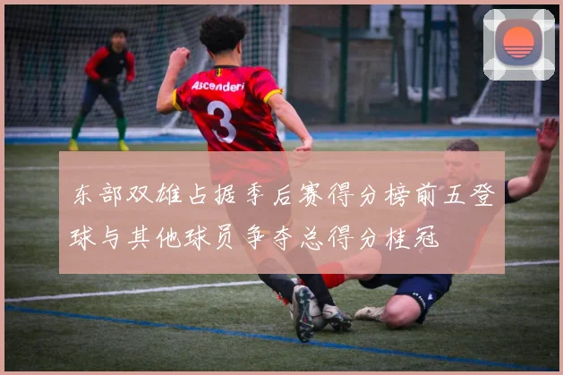 东部双雄占据季后赛得分榜前五登球与其他球员争夺总得分桂冠