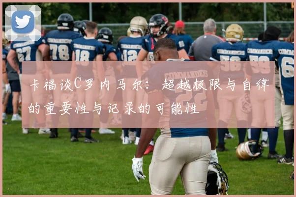 卡福谈C罗内马尔：超越极限与自律的重要性与记录的可能性