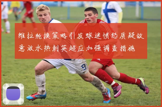 维拉轮换策略引发球迷愤怒质疑故意放水热刺英超应加强调查措施
